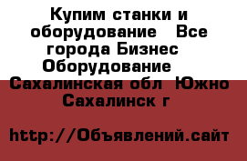 Купим станки и оборудование - Все города Бизнес » Оборудование   . Сахалинская обл.,Южно-Сахалинск г.